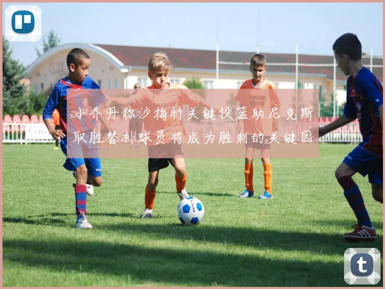 小乔丹称沙梅特关键投篮助尼克斯取胜替补球员将成为胜利的关键因素