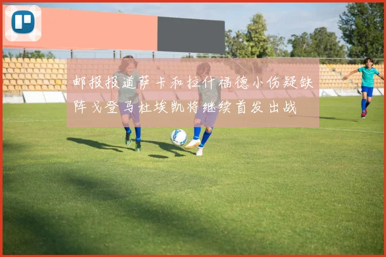 邮报报道萨卡和拉什福德小伤疑缺阵戈登马杜埃凯将继续首发出战