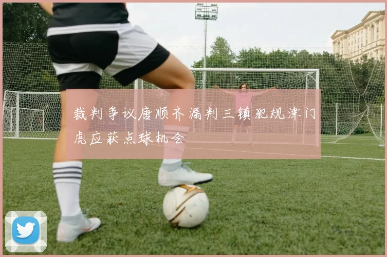 裁判争议唐顺齐漏判三镇犯规津门虎应获点球机会