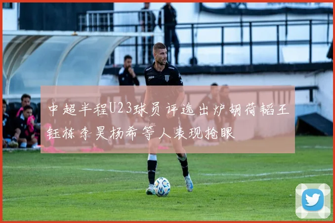 中超半程U23球员评选出炉胡荷韬王钰栋李昊杨希等人表现抢眼