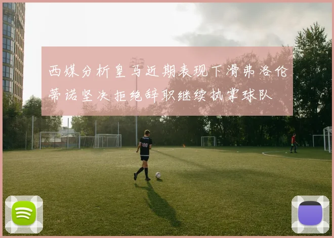 西媒分析皇马近期表现下滑弗洛伦蒂诺坚决拒绝辞职继续执掌球队