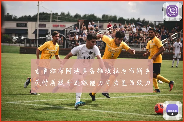 吉鲁称布阿迪具备维埃拉与布斯克茨特质提升进球能力可为皇马效力
