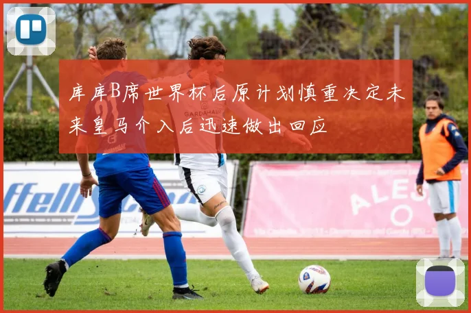库库B席世界杯后原计划慎重决定未来皇马介入后迅速做出回应