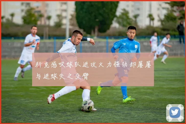 科克感叹球队进攻火力强劲却屡屡与进球失之交臂