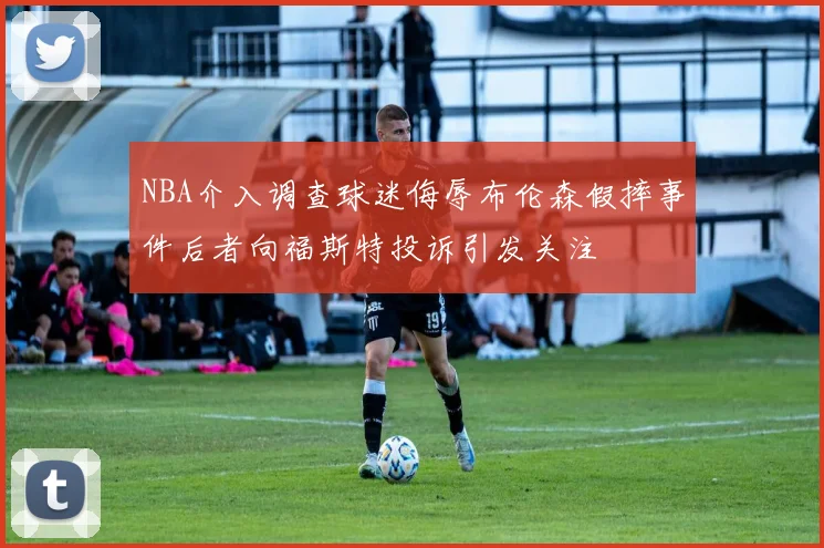 NBA介入调查球迷侮辱布伦森假摔事件后者向福斯特投诉引发关注
