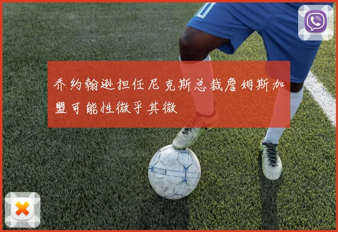 乔约翰逊担任尼克斯总裁詹姆斯加盟可能性微乎其微