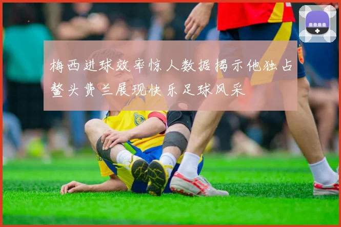 梅西进球效率惊人数据揭示他独占鳌头费兰展现快乐足球风采