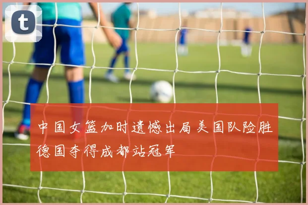 中国女篮加时遗憾出局美国队险胜德国夺得成都站冠军