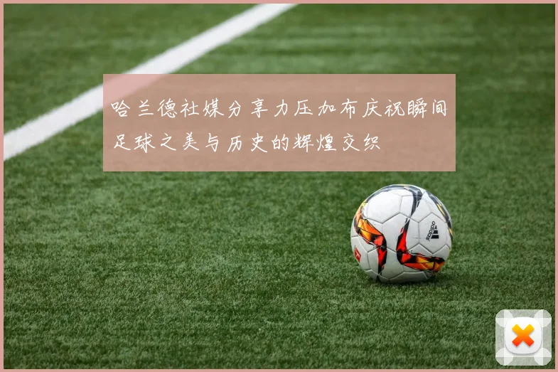 哈兰德社媒分享力压加布庆祝瞬间足球之美与历史的辉煌交织