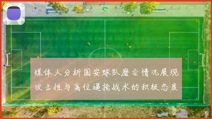 媒体人分析国安球队磨合情况展现攻击性与高位逼抢战术的积极态度